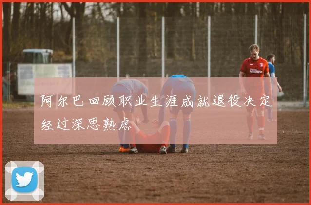 阿尔巴回顾职业生涯成就退役决定经过深思熟虑