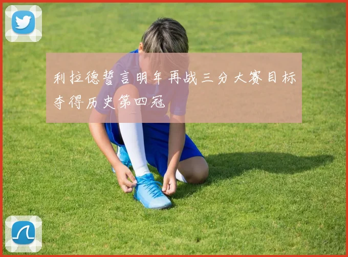利拉德誓言明年再战三分大赛目标夺得历史第四冠