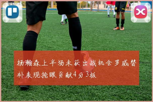 杨瀚森上半场未获出战机会罗威替补表现抢眼贡献4分3板