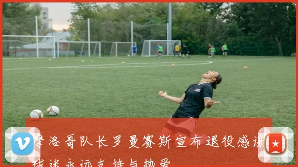 摩洛哥队长罗曼赛斯宣布退役感谢球迷永远支持与热爱
