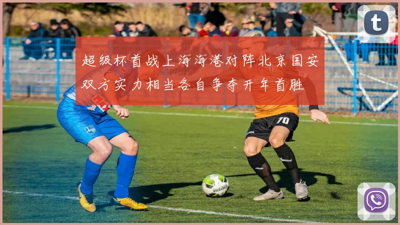 超级杯首战上海海港对阵北京国安双方实力相当各自争夺开年首胜