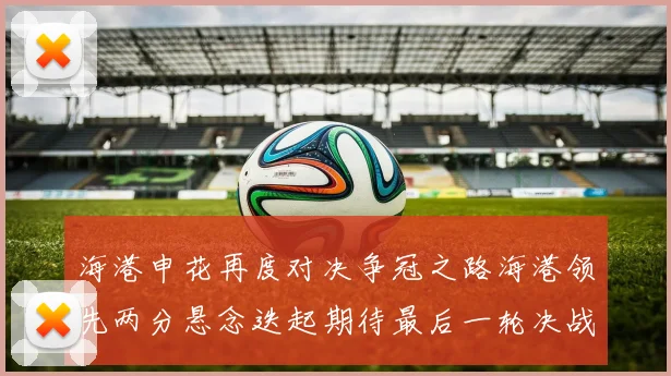 海港申花再度对决争冠之路海港领先两分悬念迭起期待最后一轮决战