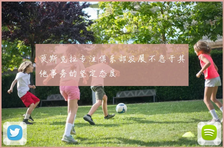 莫斯克拉专注俱乐部发展不急于其他事务的坚定态度