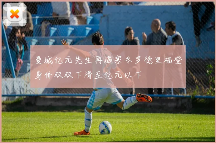 曼城亿元先生再遇寒冬罗德里福登身价双双下滑至亿元以下