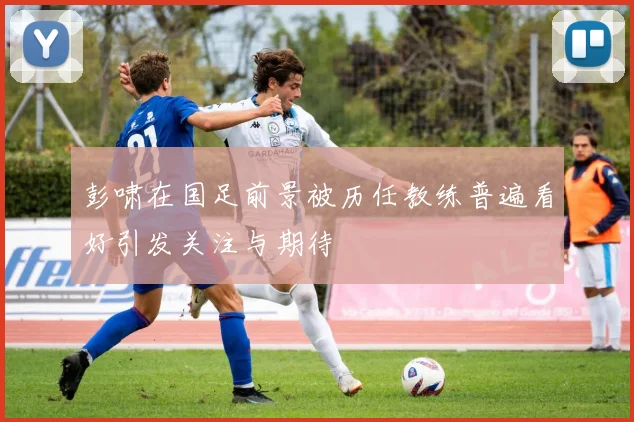 彭啸在国足前景被历任教练普遍看好引发关注与期待