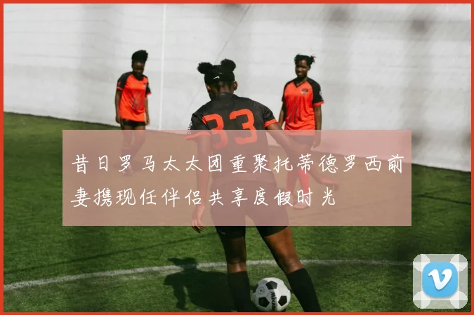 昔日罗马太太团重聚托蒂德罗西前妻携现任伴侣共享度假时光