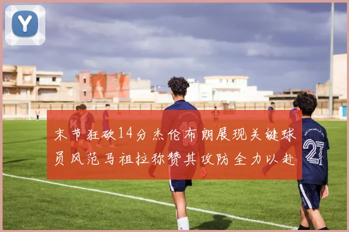 末节狂砍14分杰伦布朗展现关键球员风范马祖拉称赞其攻防全力以赴