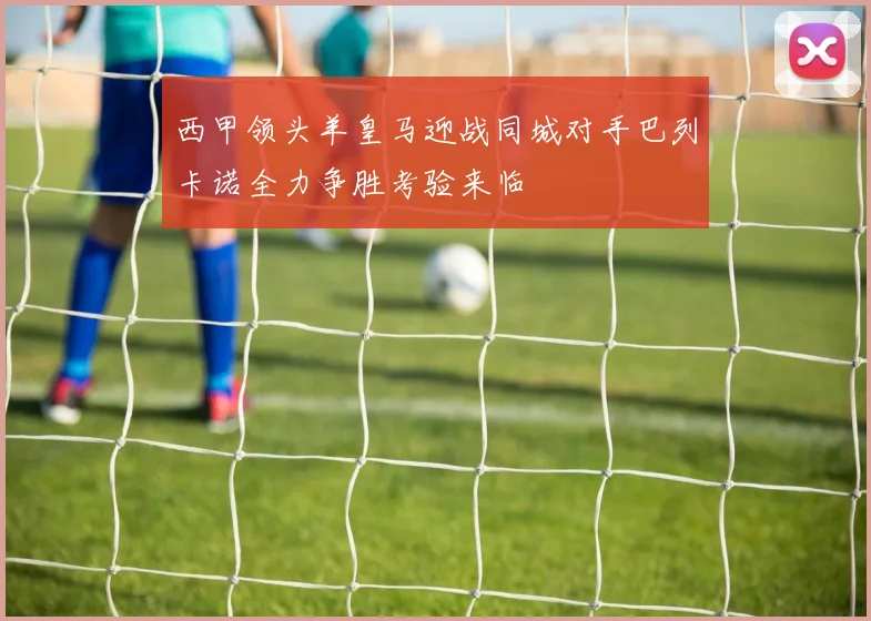 西甲领头羊皇马迎战同城对手巴列卡诺全力争胜考验来临