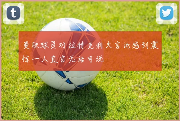 曼联球员对拉特克利夫言论感到震惊一人直言无话可说