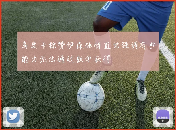 乌度卡称赞伊森独特直觉强调有些能力无法通过教学获得