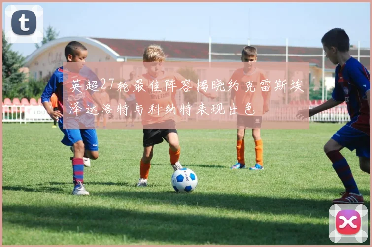 英超27轮最佳阵容揭晓约克雷斯埃泽达洛特与科纳特表现出色