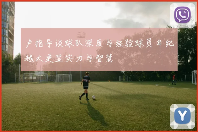 卢指导谈球队深度与经验球员年纪越大更显实力与智慧