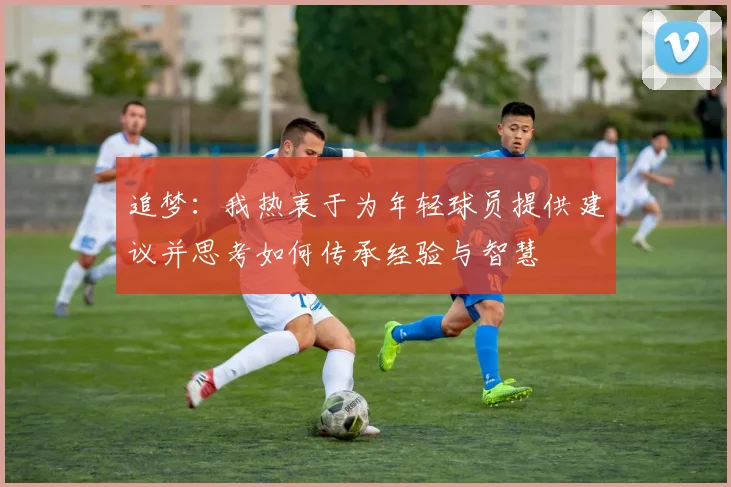 追梦：我热衷于为年轻球员提供建议并思考如何传承经验与智慧