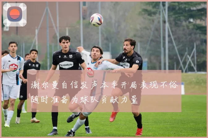 谢尔曼自信发声本季开局表现不俗随时准备为球队贡献力量