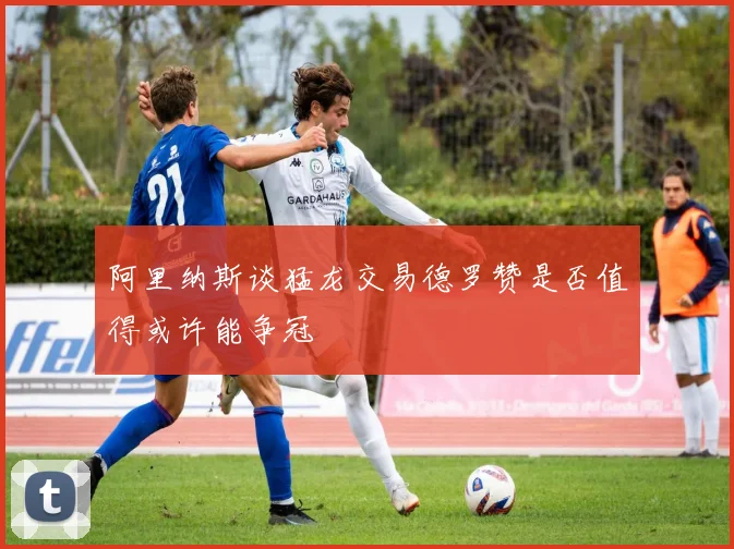 阿里纳斯谈猛龙交易德罗赞是否值得或许能争冠