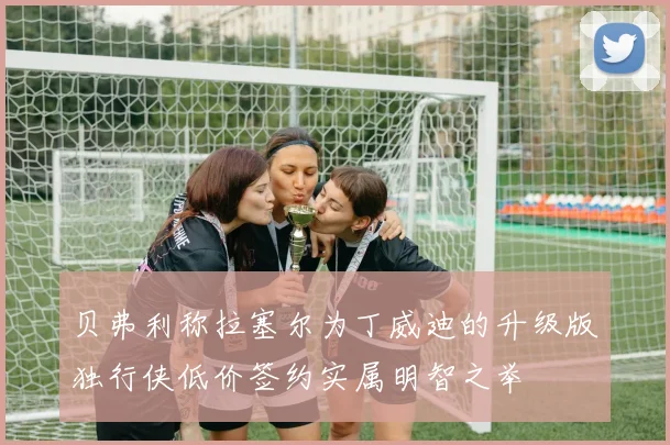贝弗利称拉塞尔为丁威迪的升级版独行侠低价签约实属明智之举