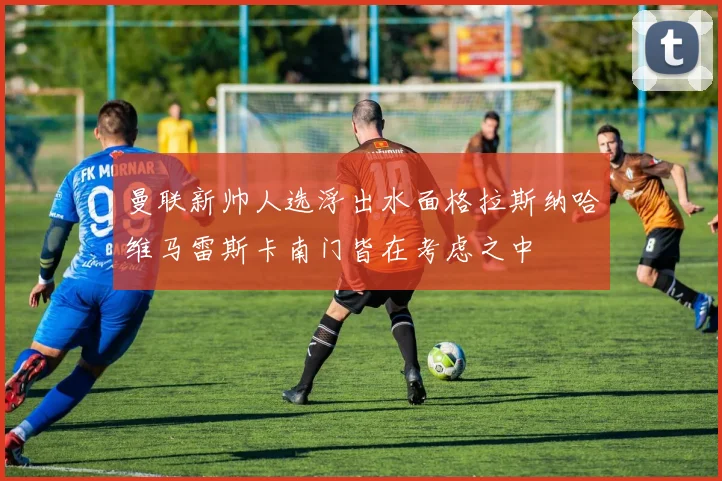 曼联新帅人选浮出水面格拉斯纳哈维马雷斯卡南门皆在考虑之中