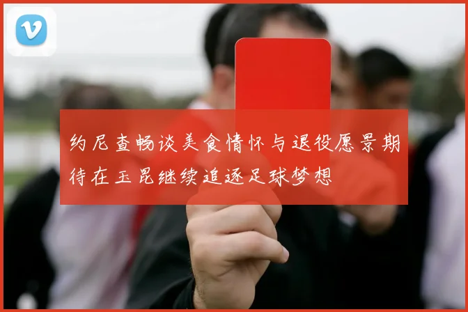 约尼查畅谈美食情怀与退役愿景期待在玉昆继续追逐足球梦想