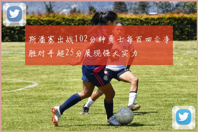 斯潘塞出战102分钟勇士每百回合净胜对手超25分展现强大实力