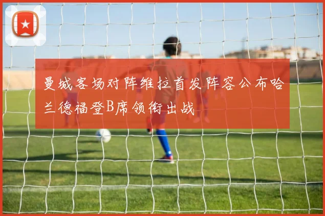 曼城客场对阵维拉首发阵容公布哈兰德福登B席领衔出战